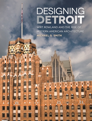 Designing Detroit: Wirt Rowland and the Rise of Modern American Architecture - Smith, Michael G