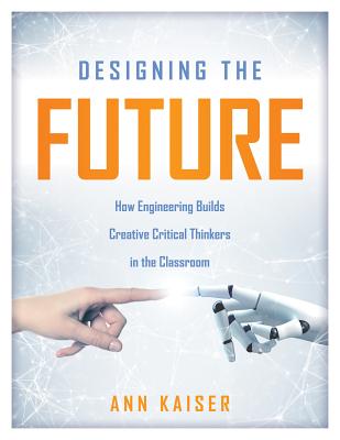 Designing the Future: How Engineering Builds Creative Critical Thinkers in the Classroom (Boost Critical and Creative Thinking Using the Engineering Design Process) - Kaiser, Ann