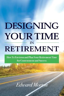 Designing Your Time in Retirement: How to Envision and Plan Your Retirement Time for Contentment and Success - Morton, Edward