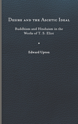 Desire and the Ascetic Ideal: Buddhism and Hinduism in the Works of T. S. Eliot - Upton, Edward