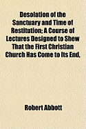 Desolation of the Sanctuary and Time of Restitution: a Course of Lectures Designed to Shew That the First Christian Church Has Come to Its End, and That a New Church Is Now Being Established