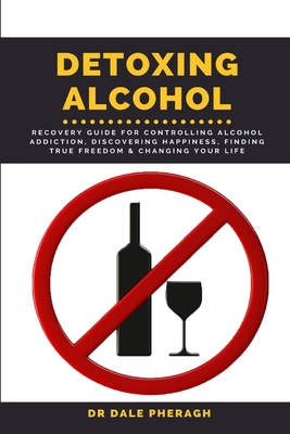 Detoxing Alcohol: Recovery Guide For Controlling Alcohol Addiction, Discovering Happiness, Finding True Freedom & Changing Your Life - Pheragh, Dale, Dr.