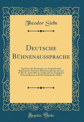 Deutsche Bhnenaussprache: Ergebnisse Der Beratungen Zur Ausgleichenden Regelung Der Deutschen Bhnenaussprache, Die Vom 14. Bis 16. April 1898, Im Apollosaale Des Kniglichen Schauspielhauses Zu Berlin Stattgefanden Haben (Classic Reprint) - Siebs, Theodor