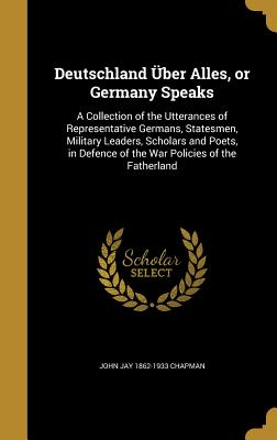 Deutschland ber Alles, or Germany Speaks: A Collection of the Utterances of Representative Germans, Statesmen, Military Leaders, Scholars and Poets, in Defence of the War Policies of the Fatherland - Chapman, John Jay 1862-1933