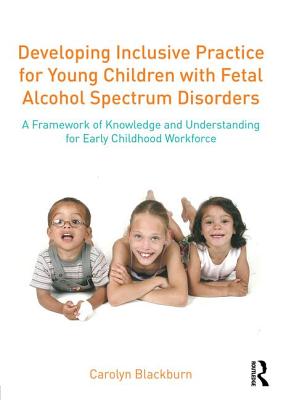 Developing Inclusive Practice for Young Children with Fetal Alcohol Spectrum Disorders: A Framework of Knowledge and Understanding for the Early Childhood Workforce - Blackburn, Carolyn