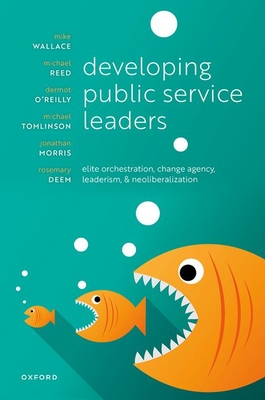 Developing Public Service Leaders: Elite orchestration, change agency, leaderism, and neoliberalization - Wallace, Mike, and Reed, Michael, and O'Reilly, Dermot