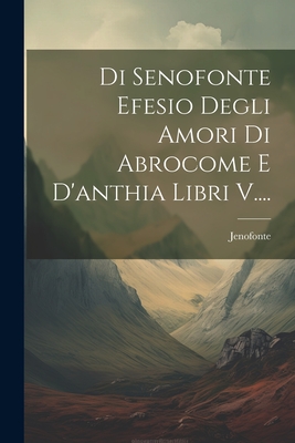 Di Senofonte Efesio Degli Amori Di Abrocome E D'Anthia Libri V.... - Jenofonte (Creator)