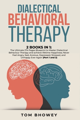 Dialectical Behaviour Therapy: 2 Books in 1: The Ultimate 274 Pages Blueprint to Master Dialectical Behaviour Therapy and achieve lifetime Happiness; Never Feel Angry, Sad, Anxious, Depressed, Stressed, and Unhappy Ever Again (Part 1 and 2) - Bhowey, Tom