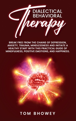 Dialectical Behaviour Therapy: Break Free from The Chains of Depression, Anxiety, Trauma, Mindlessness and Initiate a Healthy Start with This Practical Guide of Mindfulness, Positive Emotions, and Happiness. - Bhowey, Tom