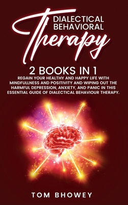 Dialectical Behaviour Therapy: Regain Your Healthy and Happy Life with Mindfullness and Positivity and Wiping Out the Harmful Depression, Anxiety, and Panic in This Essential Guide of Dialectical Behaviour Therapy. - Bhowey, Tom
