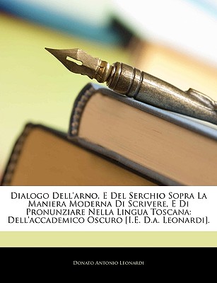 Dialogo Dell'arno, E del Serchio Sopra La Maniera Moderna Di Scrivere, E Di Pronunziare Nella Lingua Toscana: Dell'accademico Oscuro [I.E. D.A. Leonardi] - Leonardi, Donato Antonio