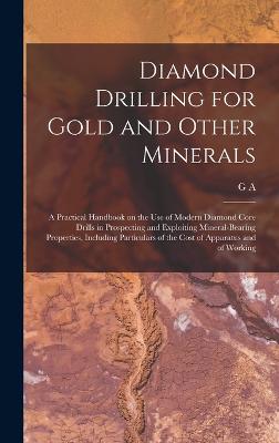 Diamond Drilling for Gold and Other Minerals; a Practical Handbook on the use of Modern Diamond Core Drills in Prospecting and Exploiting Mineral-bearing Properties, Including Particulars of the Cost of Apparatus and of Working - Denny, G A B 1868