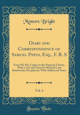 Diary and Correspondence of Samuel Pepys, Esq., F. R. S, Vol. 4: From His Ms. Cypher in the Pepysian Library, with a Life and Noted by Richard Lord Braybrooke; Deciphered, with Additional Notes (Classic Reprint) - Bright, Mynors