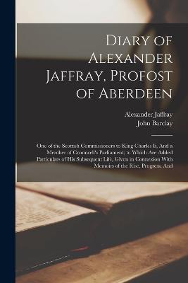 Diary of Alexander Jaffray, Profost of Aberdeen: One of the Scottish Commissioners to King Charles Ii, And a Member of Cromwell's Parliament; to Which Are Added Particulars of His Subsequent Life, Given in Connexion With Memoirs of the Rise, Progress, And - Barclay, John, and Jaffray, Alexander