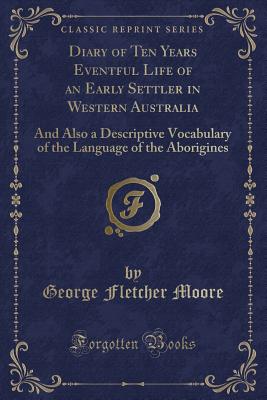 Diary of Ten Years Eventful Life of an Early Settler in Western Australia: And Also a Descriptive Vocabulary of the Language of the Aborigines (Classic Reprint) - Moore, George Fletcher