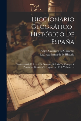 Diccionario Geografico-Historico de Espana: Comprehende El Reyno de Navarra, Senorio de Vizcaya, y Provincias de Alava y Guipuzcoa: T. 1, Volume 1... - Angel Casimiro de Govantes (Creator), and Real Academia de la Historia (Madrid) (Creator)