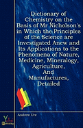Dictionary of Chemistry on the Basis of MR Nicholson's in Which the Principles of the Science Are Investigated Anew and Its Applications to the Phenomena of Nature, Medicine, Mineralogy, Agriculture, and Manufactures, Detailed