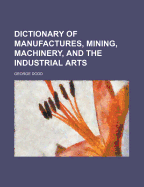Dictionary of Manufactures, Mining, Machinery, and the Industrial Arts