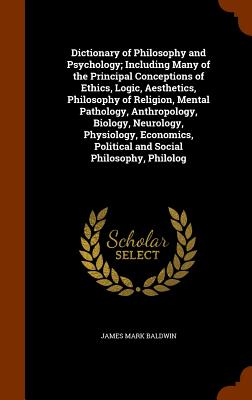 Dictionary of Philosophy and Psychology; Including Many of the Principal Conceptions of Ethics, Logic, Aesthetics, Philosophy of Religion, Mental Pathology, Anthropology, Biology, Neurology, Physiology, Economics, Political and Social Philosophy, Philolog - Baldwin, James Mark