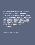 Dictionnaire d'Architecture, Civile, Militaire Et Navale, Antique, Ancienne Et Moderne, Et de Tous Les Arts Et M?tiers Qui En D?pendent, Vol. 1: Dont Tous Les Termes Son Exprim?s En Francois, Latin, Italien, Espagnol, Anglois Et Allemand; Enrichie de C - Virloys, Charles Francois Roland Le