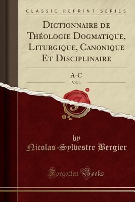 Dictionnaire de Th?ologie Dogmatique, Liturgique, Canonique Et Disciplinaire, Vol. 1: A-C (Classic Reprint) - Bergier, Nicolas Sylvestre