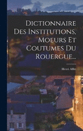 Dictionnaire Des Institutions, Moeurs Et Coutumes Du Rouergue...