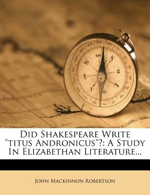 Did Shakespeare Write Titus Andronicus? a Study in Elizabethan Literature - Robertson, John MacKinnon