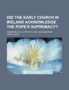 Did the Early Church in Ireland Acknowledge the Pope's Supremacy?: Answered, in a Letter to Lord John Manners, from Daniel Rock, D.D (Classic Reprint)