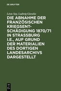 Die Abnahme Der Franzsischen Kriegsentsch?digung 1870/71 in Strassburg I.E., Auf Grund Der Materialien Des Dortigen Landesarchivs Dargestellt