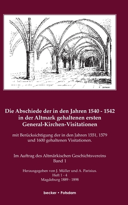 Die Abschiede der in den Jahren 1540-1542 in der Altmark gehaltenen ersten General-Kirchen-Visitation mit Bercksichtigung der in den Jahren 1551, 1579 und 1600 gehaltenen Visitationen, Band I: Im Auftrage des Altmrkischen Geschichts-Vereins... - Mller, J, and Parisius, A