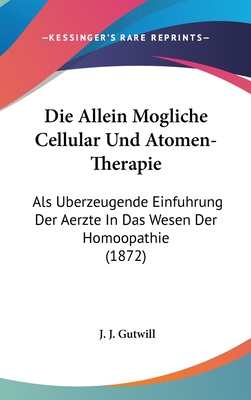 Die Allein Mogliche Cellular Und Atomen-Therapie: ALS Uberzeugende Einfuhrung Der Aerzte in Das Wesen Der Homoopathie (1872) - Gutwill, J J