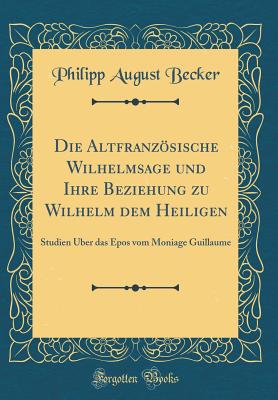 Die Altfranzsische Wilhelmsage Und Ihre Beziehung Zu Wilhelm Dem Heiligen: Studien ber Das Epos Vom Moniage Guillaume (Classic Reprint) - Becker, Philipp August