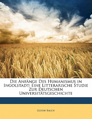 Die Anf?nge Des Humanismus in Ingolstadt: Eine Litterarische Studie Zur Deutschen Universit?tsgeschichte (Classic Reprint) - Bauch, Gustav