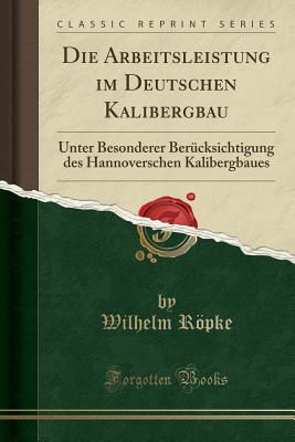 Die Arbeitsleistung Im Deutschen Kalibergbau: Unter Besonderer Bercksichtigung Des Hannoverschen Kalibergbaues (Classic Reprint) - Ropke, Wilhelm