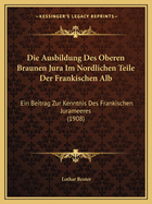 Die Ausbildung Des Oberen Braunen Jura Im Nordlichen Teile Der Frankischen Alb: Ein Beitrag Zur Kenntnis Des Frankischen Jurameeres (1908)