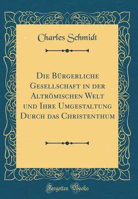 Die Brgerliche Gesellschaft in Der Altrmischen Welt Und Ihre Umgestaltung Durch Das Christenthum (Classic Reprint) - Schmidt, Charles