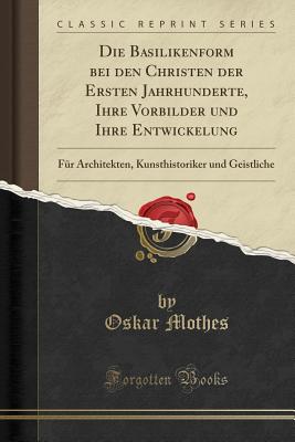 Die Basilikenform Bei Den Christen Der Ersten Jahrhunderte, Ihre Vorbilder Und Ihre Entwickelung: Fur Architekten, Kunsthistoriker Und Geistliche (Classic Reprint) - Mothes, Oskar