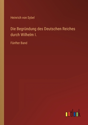 Die Begr?ndung des Deutschen Reiches durch Wilhelm I.: F?nfter Band - Sybel, Heinrich Von