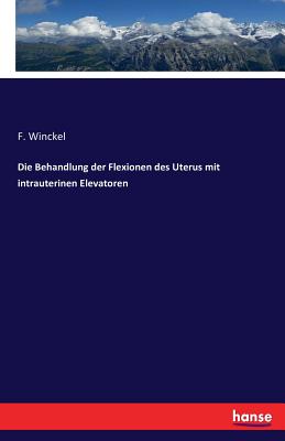 Die Behandlung Der Flexionen Des Uterus Mit Intrauterinen Elevatoren - Winckel, F