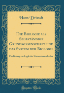 Die Biologie ALS Selbstndige Grundwissenschaft Und Das System Der Biologie: Ein Beitrag Zur Logik Der Naturwissenschaften (Classic Reprint)