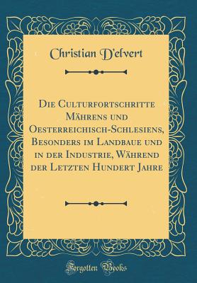 Die Culturfortschritte Mhrens Und Oesterreichisch-Schlesiens, Besonders Im Landbaue Und in Der Industrie, Whrend Der Letzten Hundert Jahre (Classic Reprint) - D'Elvert, Christian