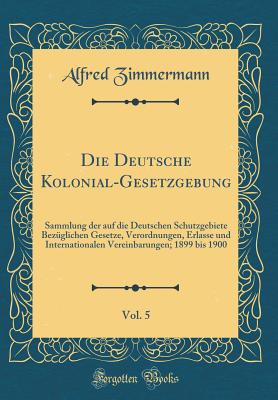 Die Deutsche Kolonial-Gesetzgebung, Vol. 5: Sammlung Der Auf Die Deutschen Schutzgebiete Bezglichen Gesetze, Verordnungen, Erlasse Und Internationalen Vereinbarungen; 1899 Bis 1900 (Classic Reprint) - Zimmermann, Alfred