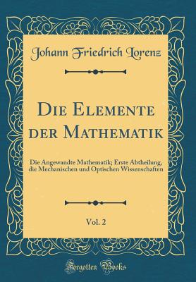 Die Elemente Der Mathematik, Vol. 2: Die Angewandte Mathematik; Erste Abtheilung, Die Mechanischen Und Optischen Wissenschaften (Classic Reprint) - Lorenz, Johann Friedrich