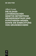 Die Elsa?-Lothringischen Gesetze Betreffend Grundeigenthum Und Hypothekenwesen, Sowie Die Einrichtung Von Grundb?chern: Nebst Den Kosten-Gesetzen Und Ausf?hrungsverordnungen