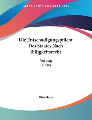 Die Entschadigungspflicht Des Staates Nach Billigkeitsrecht: Vortrag (1904) - Mayer, Otto