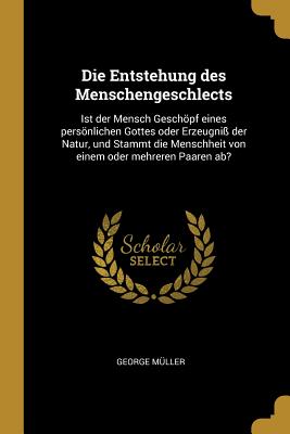 Die Entstehung des Menschengeschlects: Ist der Mensch Geschpf eines persnlichen Gottes oder Erzeugni der Natur, und Stammt die Menschheit von einem oder mehreren Paaren ab? - Mller, George