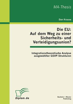 Die EU: Auf dem Weg zu einer Sicherheits- und Verteidigungsunion? Integrationstheoretische Analyse ausgew?hlter GSVP-Strukturen - Krause, Dan