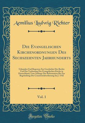 Die Evangelischen Kirchenordnungen Des Sechszehnten Jahrhunderts, Vol. 1: Urkunden Und Regesten Zur Geschichte Des Rechts Und Der Verfassung Der Evangelischen Kirche in Deutschland; Vom Anfange Der Reformation Bis Zur Begrndung Der Consistorialverfassun - Richter, Aemilius Ludwig