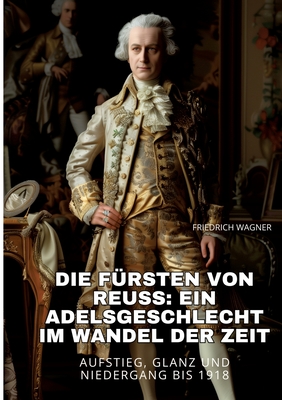 Die F?rsten von Reuss: Ein Adelsgeschlecht im Wandel der Zeit: Aufstieg, Glanz und Niedergang bis 1918 - Wagner, Friedrich