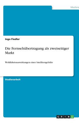 Die Fernseh?bertragung als zweiseitiger Markt: Wohlfahrtsauswirkungen einer Satellitengeb?hr - Fiedler, Ingo